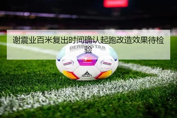 谢震业百米复出时间确认起跑改造效果待检验
